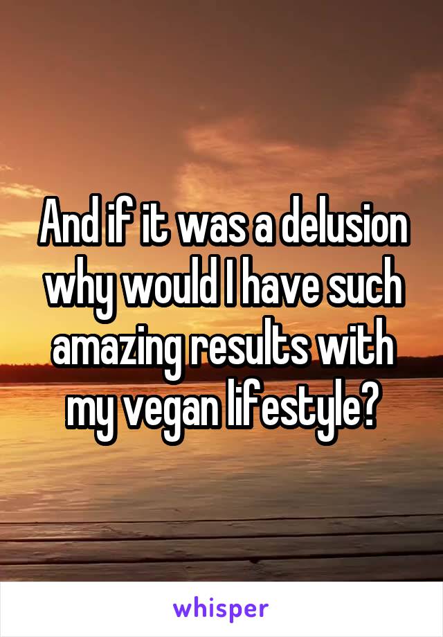 And if it was a delusion why would I have such amazing results with my vegan lifestyle?