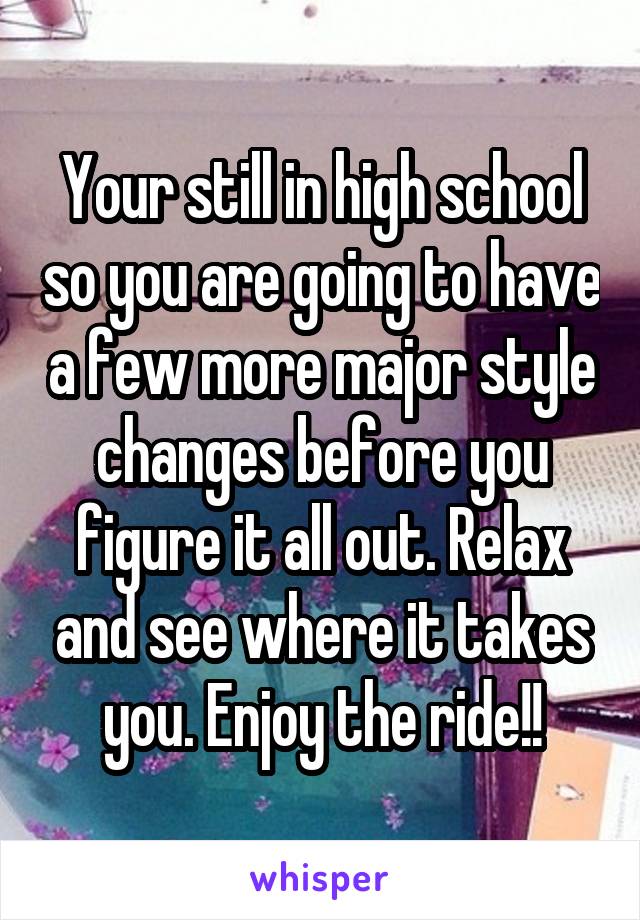 Your still in high school so you are going to have a few more major style changes before you figure it all out. Relax and see where it takes you. Enjoy the ride!!