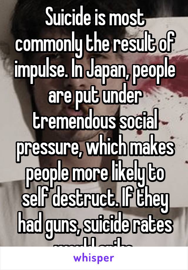 Suicide is most commonly the result of impulse. In Japan, people are put under tremendous social pressure, which makes people more likely to self destruct. If they had guns, suicide rates would spike.