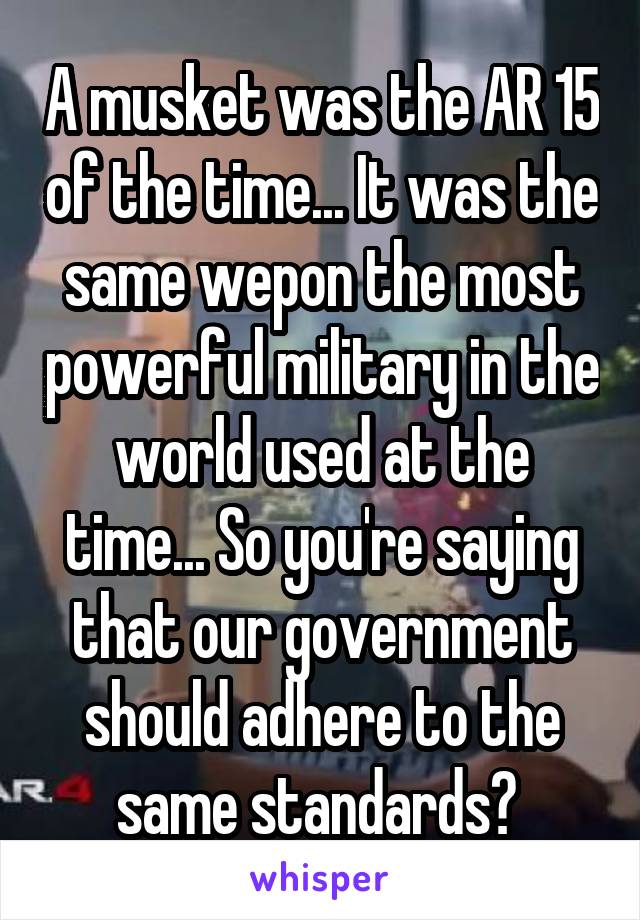 A musket was the AR 15 of the time... It was the same wepon the most powerful military in the world used at the time... So you're saying that our government should adhere to the same standards? 