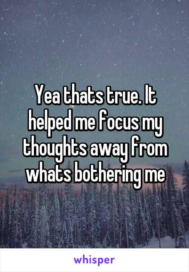 Yea thats true. It helped me focus my thoughts away from whats bothering me