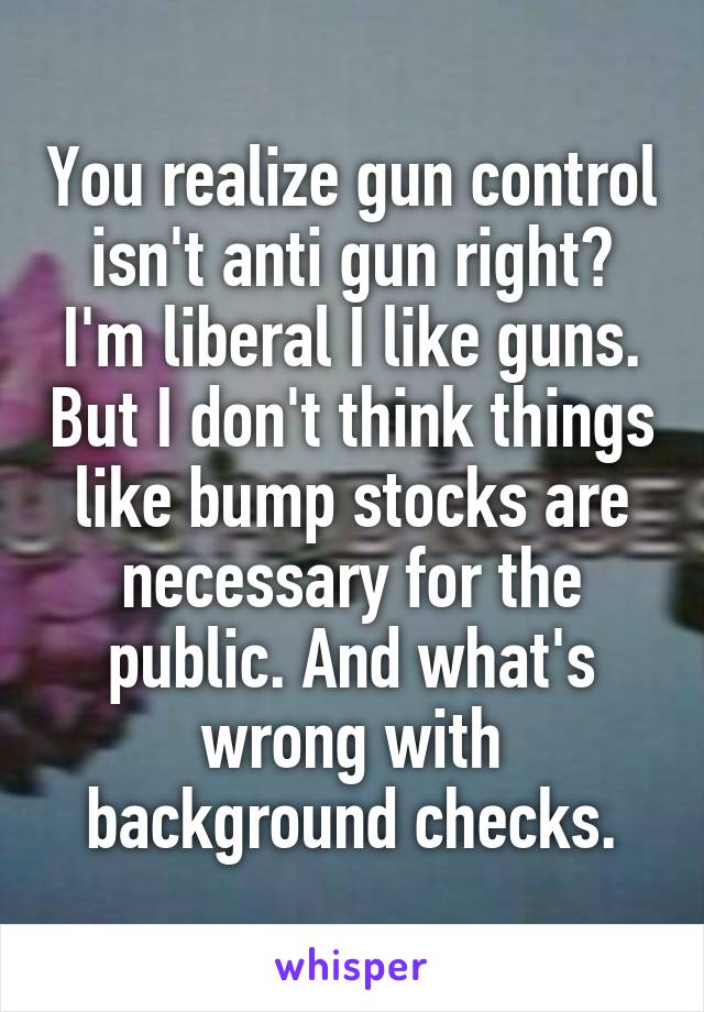 You realize gun control isn't anti gun right? I'm liberal I like guns. But I don't think things like bump stocks are necessary for the public. And what's wrong with background checks.