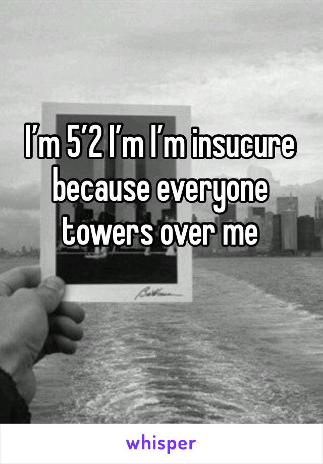 I’m 5’2 I’m I’m insucure because everyone towers over me