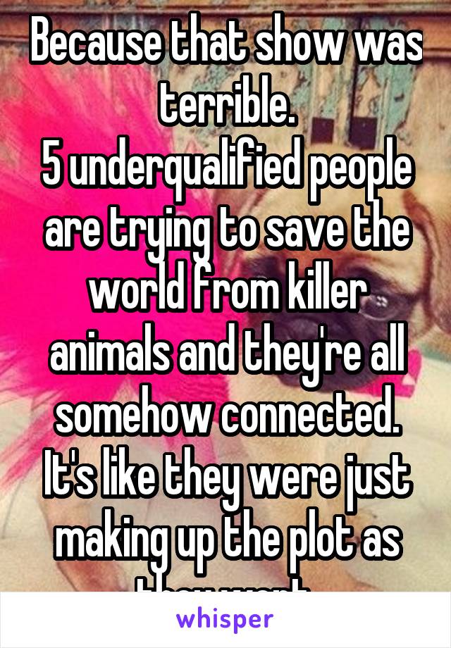 Because that show was terrible.
5 underqualified people are trying to save the world from killer animals and they're all somehow connected. It's like they were just making up the plot as they went.