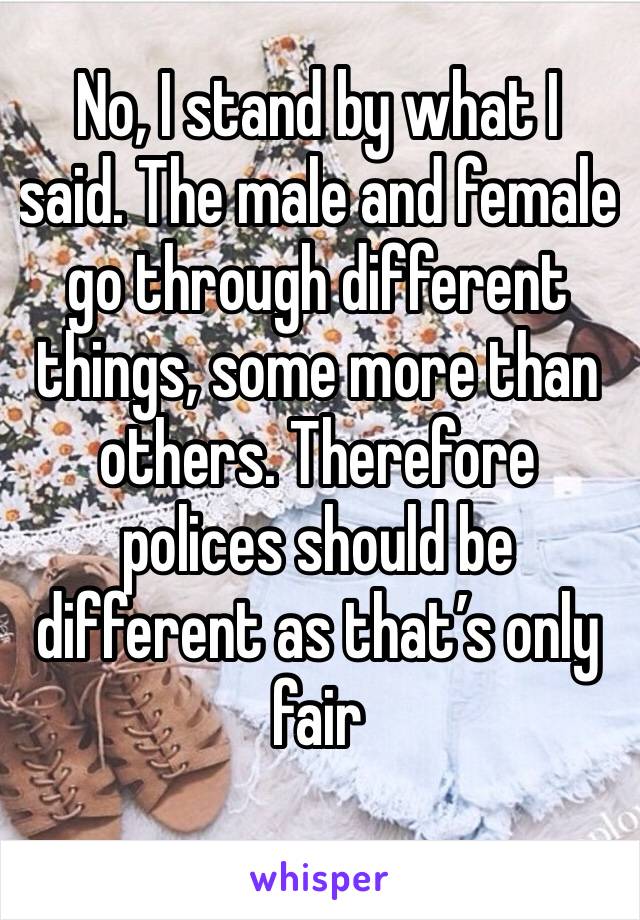 No, I stand by what I said. The male and female go through different things, some more than others. Therefore polices should be different as that’s only fair 