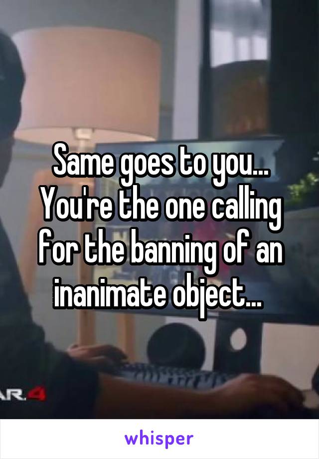 Same goes to you... You're the one calling for the banning of an inanimate object... 