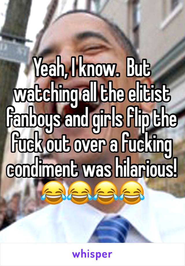 Yeah, I know.  But watching all the elitist fanboys and girls flip the fuck out over a fucking condiment was hilarious!
😂😂😂😂