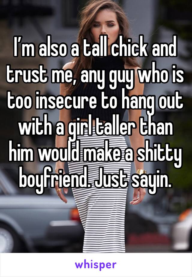 I’m also a tall chick and trust me, any guy who is too insecure to hang out with a girl taller than him would make a shitty boyfriend. Just sayin. 