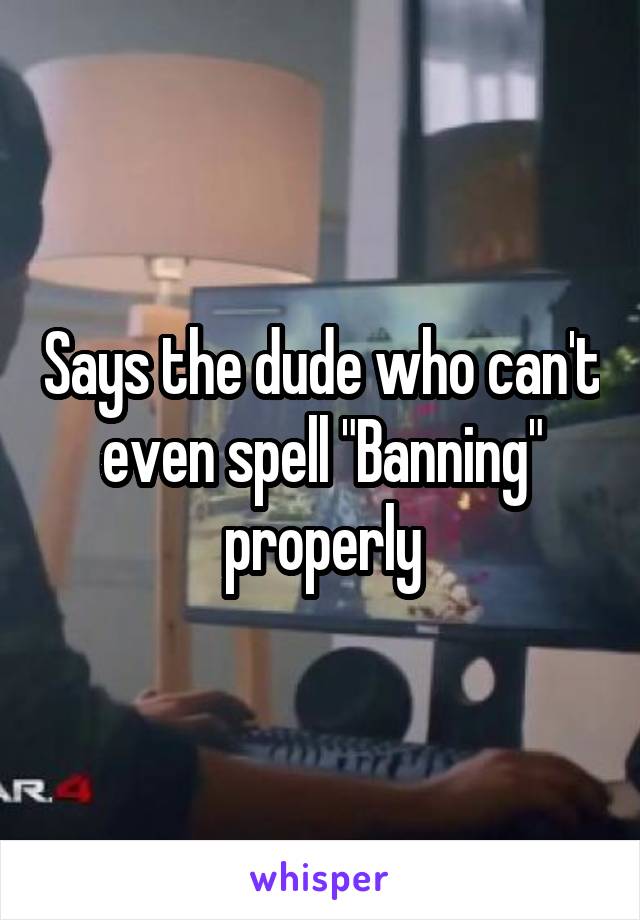 Says the dude who can't even spell "Banning" properly