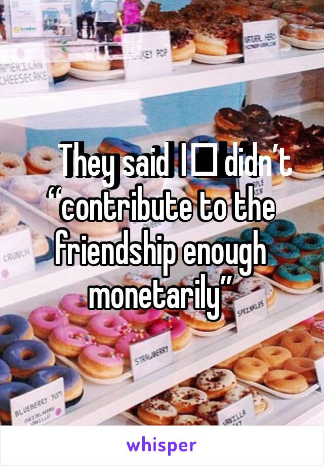 They said I️ didn’t “contribute to the friendship enough monetarily”