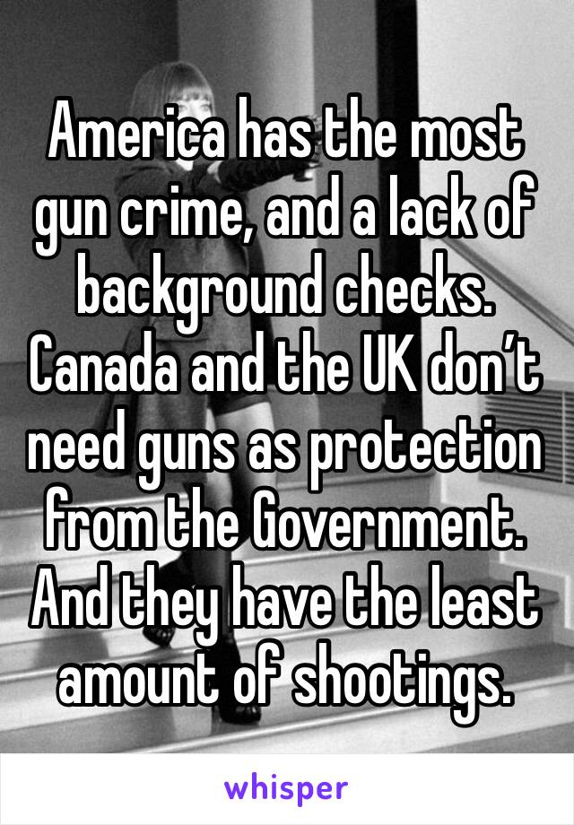 America has the most gun crime, and a lack of background checks. Canada and the UK don’t need guns as protection from the Government. And they have the least amount of shootings.