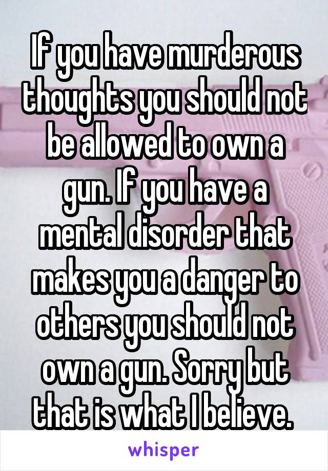 If you have murderous thoughts you should not be allowed to own a gun. If you have a mental disorder that makes you a danger to others you should not own a gun. Sorry but that is what I believe. 