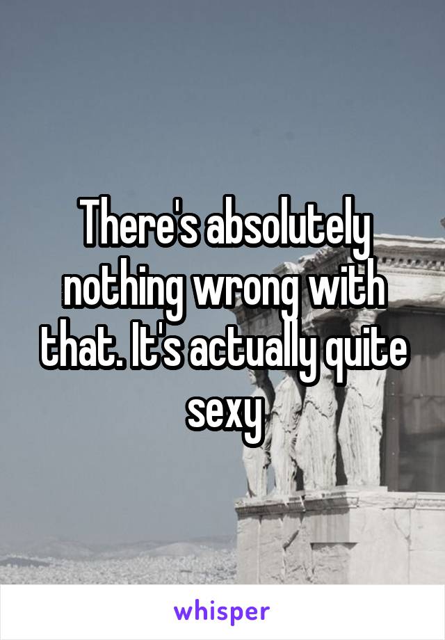 There's absolutely nothing wrong with that. It's actually quite sexy