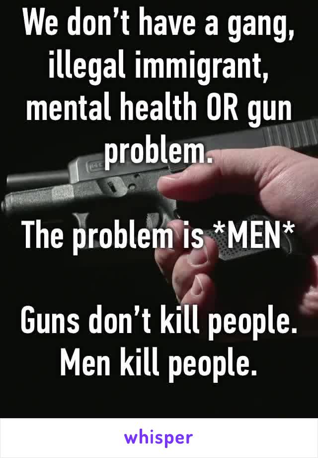 We don’t have a gang, illegal immigrant, mental health OR gun problem. 

The problem is *MEN*

Guns don’t kill people. Men kill people.