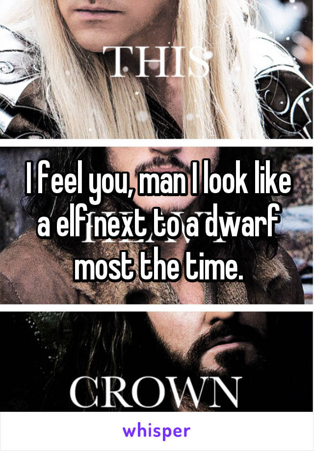 I feel you, man I look like a elf next to a dwarf most the time.