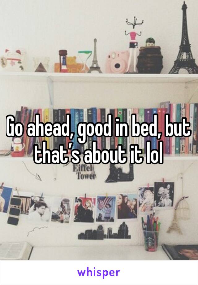Go ahead, good in bed, but that’s about it lol