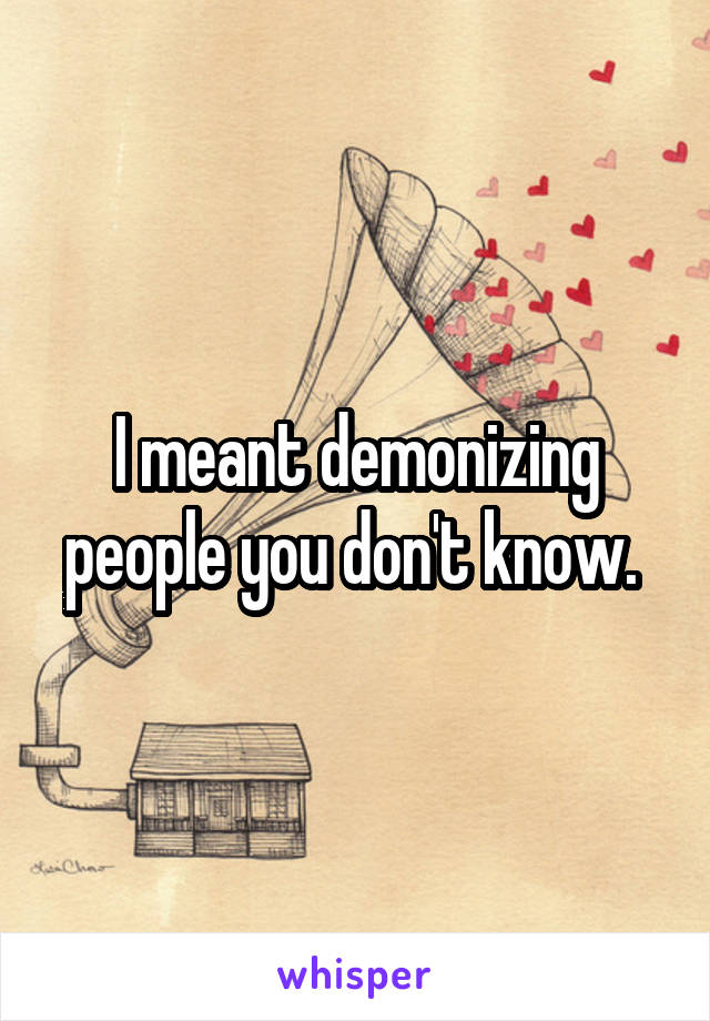 I meant demonizing people you don't know. 