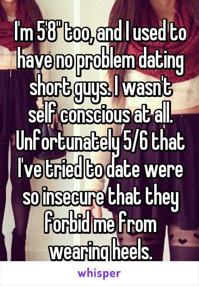 I'm 5'8" too, and I used to have no problem dating short guys. I wasn't self conscious at all. Unfortunately 5/6 that I've tried to date were so insecure that they forbid me from wearing heels.