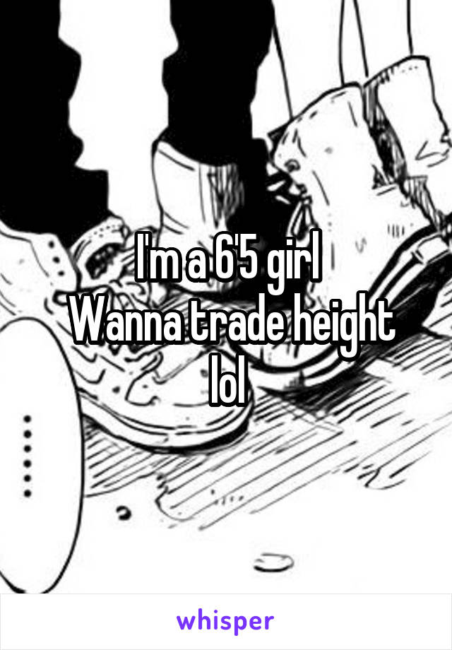 I'm a 6'5 girl
 Wanna trade height lol