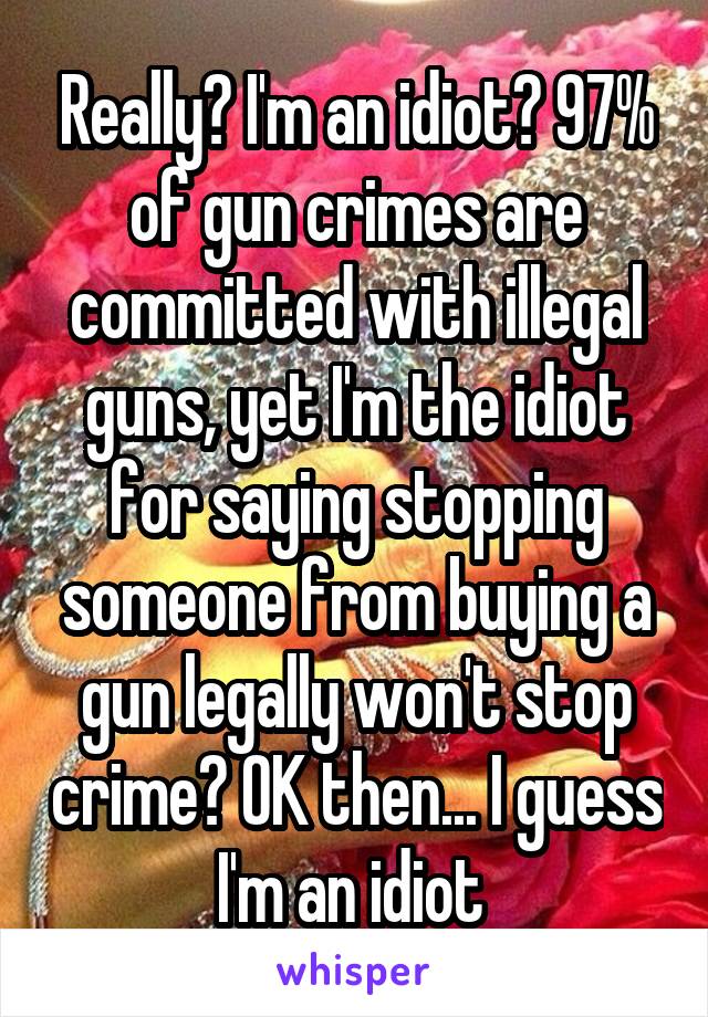 Really? I'm an idiot? 97% of gun crimes are committed with illegal guns, yet I'm the idiot for saying stopping someone from buying a gun legally won't stop crime? OK then... I guess I'm an idiot 