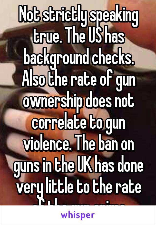 Not strictly speaking true. The US has background checks. Also the rate of gun ownership does not correlate to gun violence. The ban on guns in the UK has done very little to the rate of the gun crime