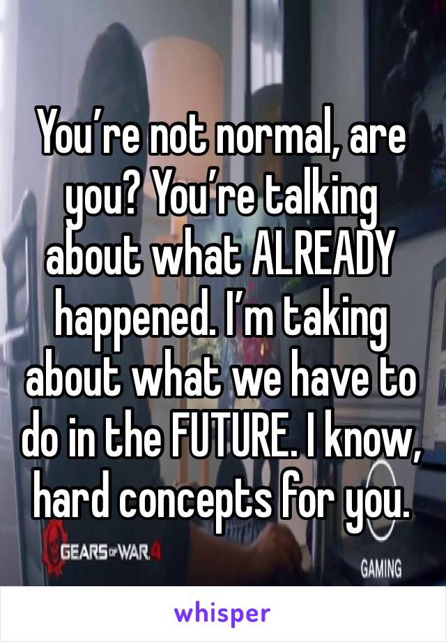 You’re not normal, are you? You’re talking about what ALREADY happened. I’m taking about what we have to do in the FUTURE. I know, hard concepts for you. 