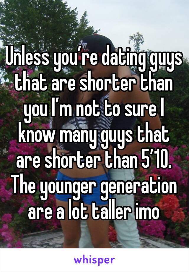 Unless you’re dating guys that are shorter than you I’m not to sure I know many guys that are shorter than 5’10. The younger generation are a lot taller imo