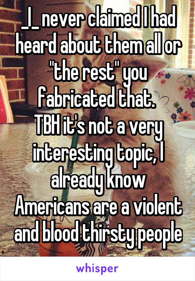 _I_ never claimed I had heard about them all or "the rest" you fabricated that. 
TBH it's not a very interesting topic, I already know Americans are a violent and blood thirsty people 