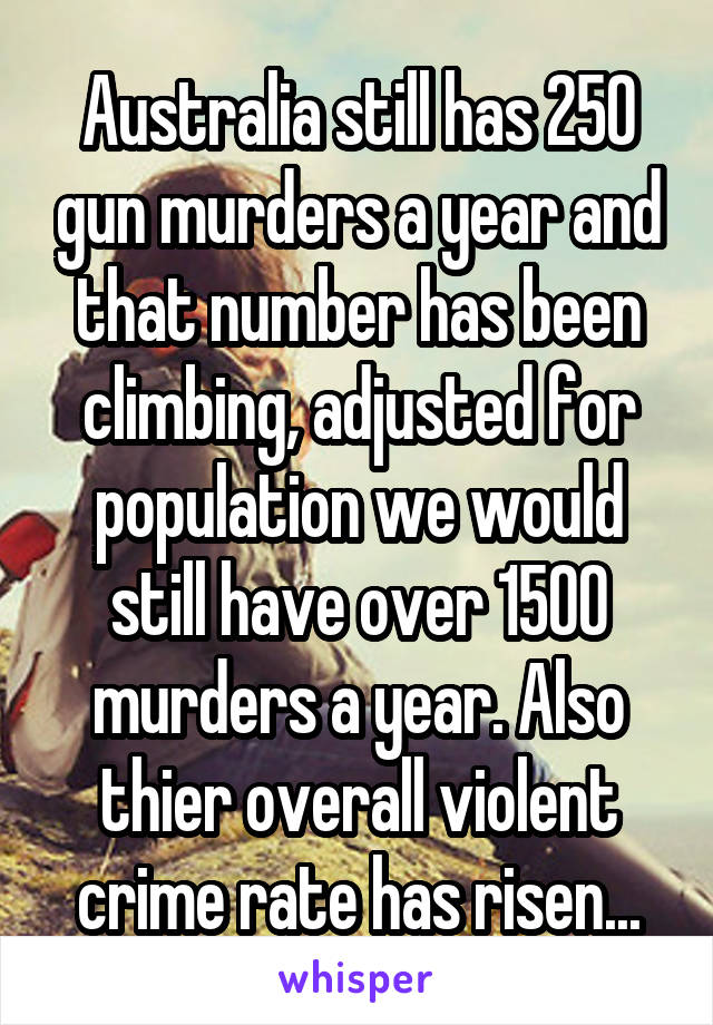 Australia still has 250 gun murders a year and that number has been climbing, adjusted for population we would still have over 1500 murders a year. Also thier overall violent crime rate has risen...