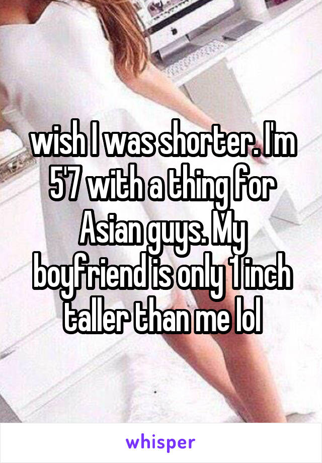 wish I was shorter. I'm 5'7 with a thing for Asian guys. My boyfriend is only 1 inch taller than me lol