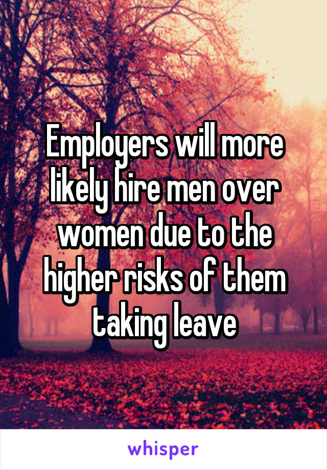 Employers will more likely hire men over women due to the higher risks of them taking leave