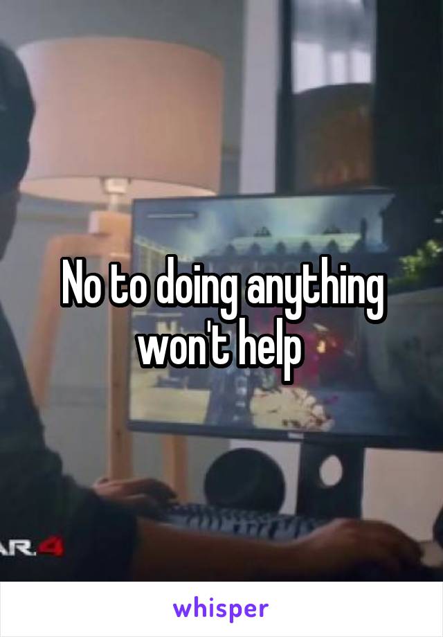 No to doing anything won't help 