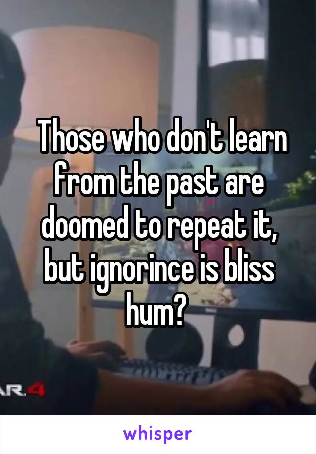  Those who don't learn from the past are doomed to repeat it, but ignorince is bliss hum? 