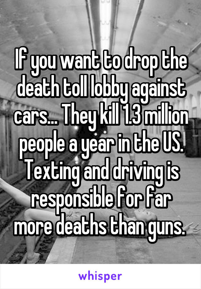 If you want to drop the death toll lobby against cars... They kill 1.3 million people a year in the US. Texting and driving is responsible for far more deaths than guns. 