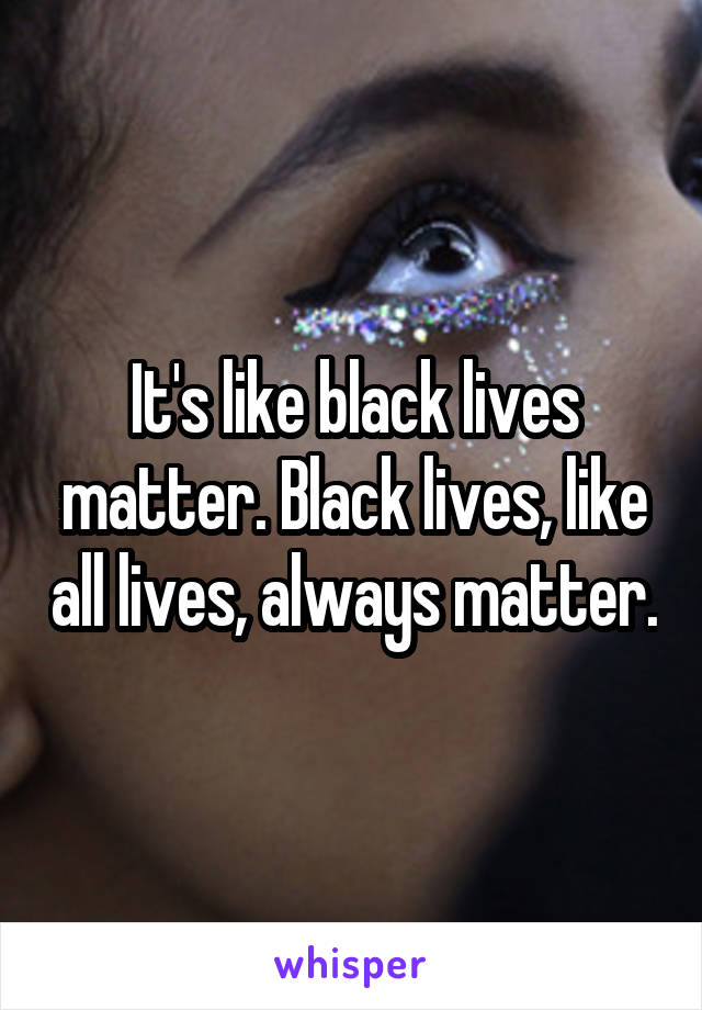 It's like black lives matter. Black lives, like all lives, always matter.