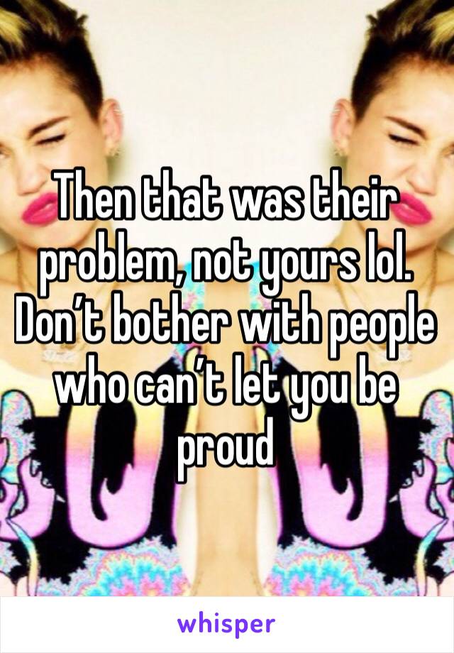 Then that was their problem, not yours lol. Don’t bother with people who can’t let you be proud 