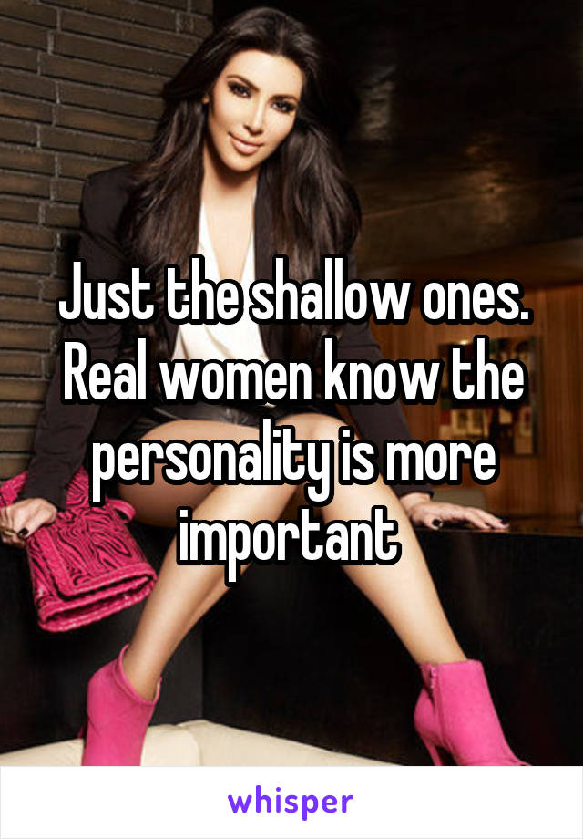 Just the shallow ones. Real women know the personality is more important 