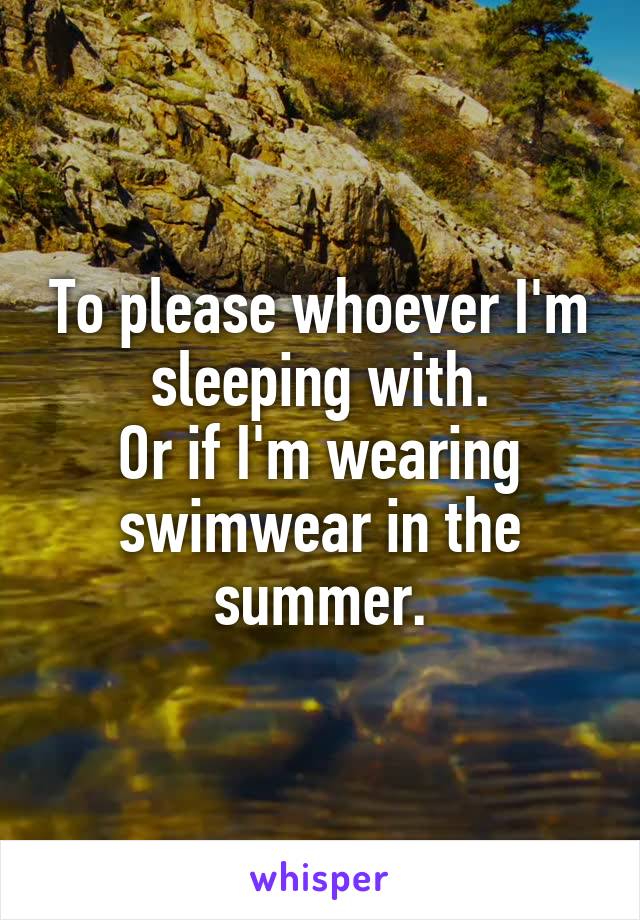 To please whoever I'm sleeping with.
Or if I'm wearing swimwear in the summer.