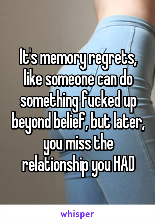 It's memory regrets, like someone can do something fucked up beyond belief, but later, you miss the relationship you HAD