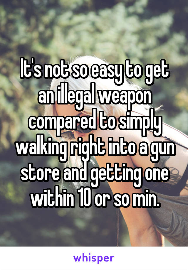 It's not so easy to get an illegal weapon compared to simply walking right into a gun store and getting one within 10 or so min.