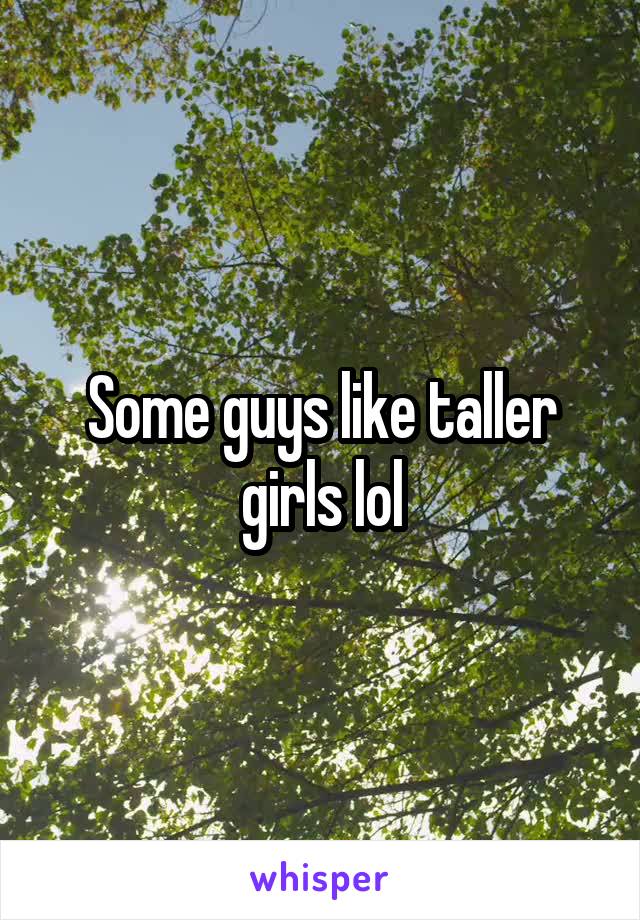 Some guys like taller girls lol