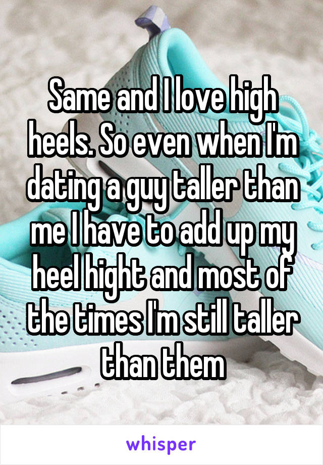 Same and I love high heels. So even when I'm dating a guy taller than me I have to add up my heel hight and most of the times I'm still taller than them