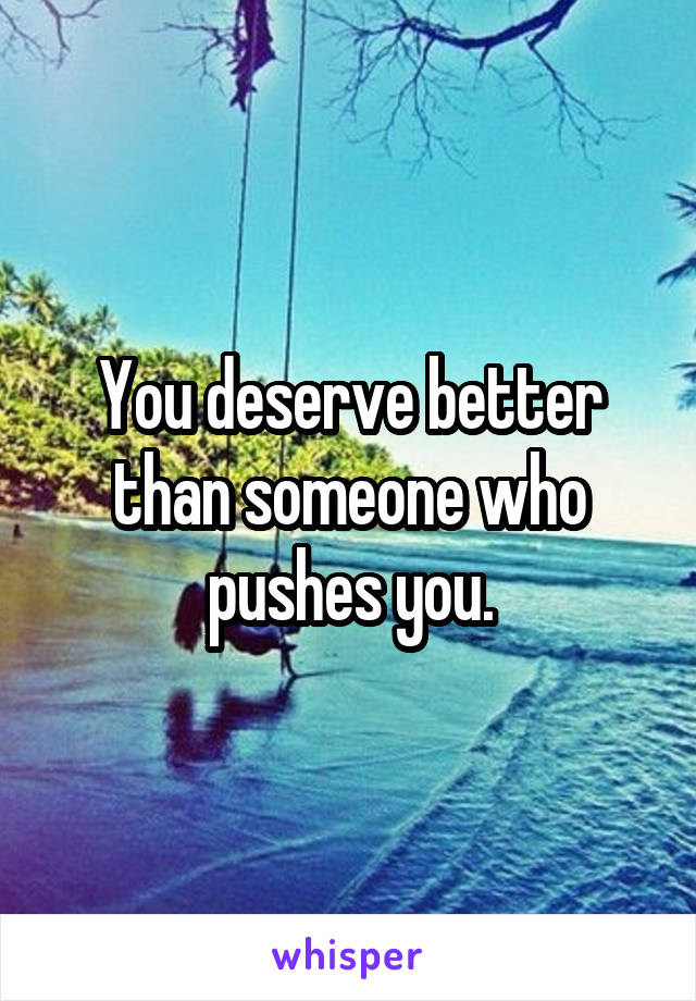 You deserve better than someone who pushes you.