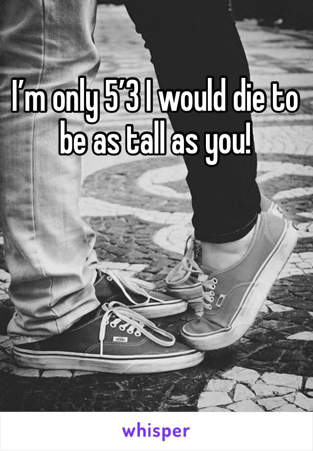 I’m only 5’3 I would die to be as tall as you!