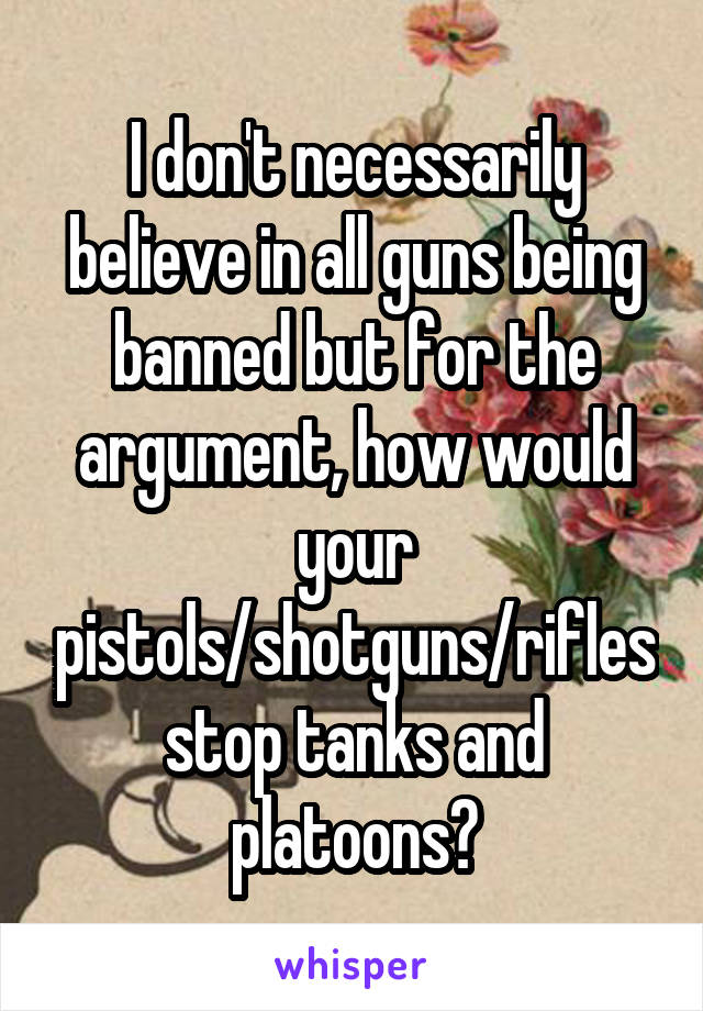 I don't necessarily believe in all guns being banned but for the argument, how would your pistols/shotguns/rifles stop tanks and platoons?