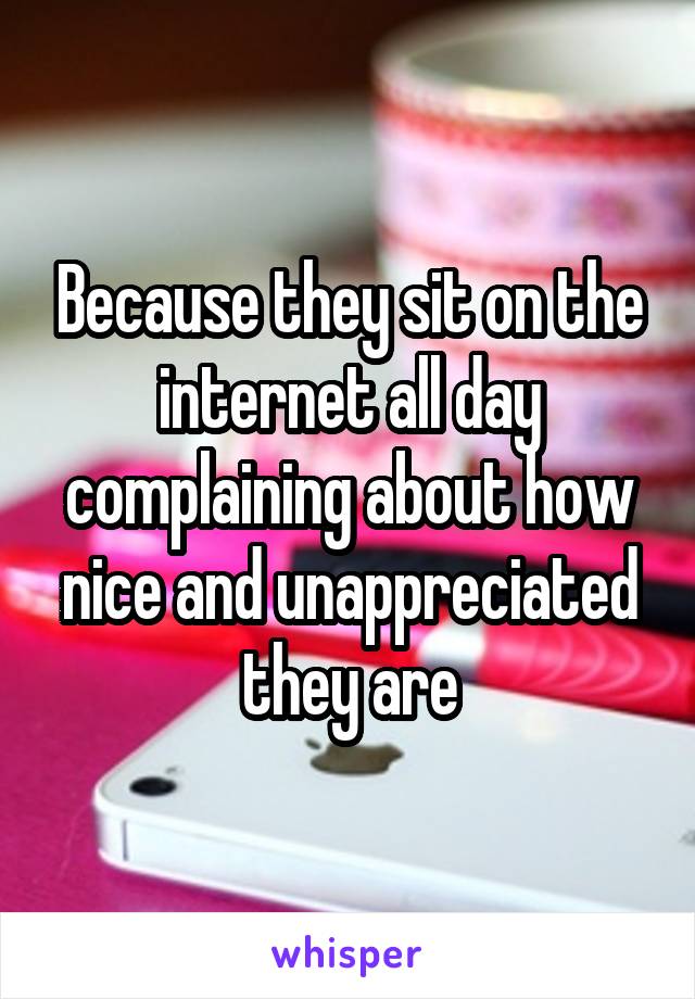 Because they sit on the internet all day complaining about how nice and unappreciated they are