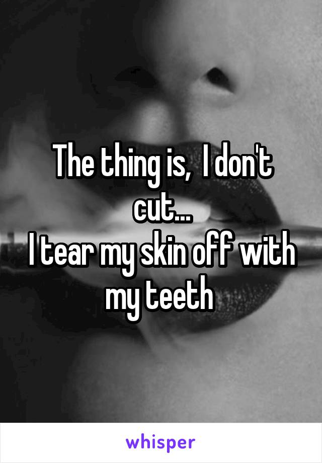 The thing is,  I don't cut...
I tear my skin off with my teeth 