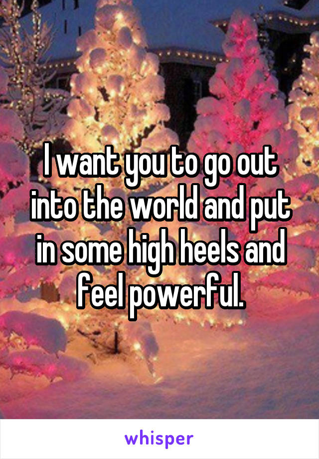 I want you to go out into the world and put in some high heels and feel powerful.