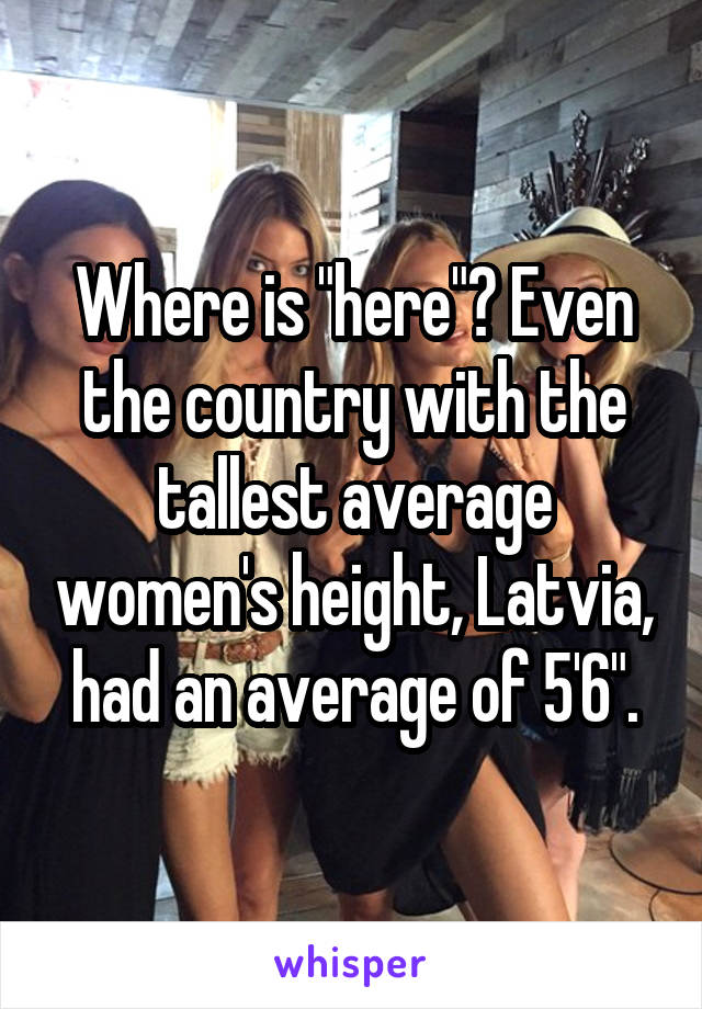 Where is "here"? Even the country with the tallest average women's height, Latvia, had an average of 5'6".