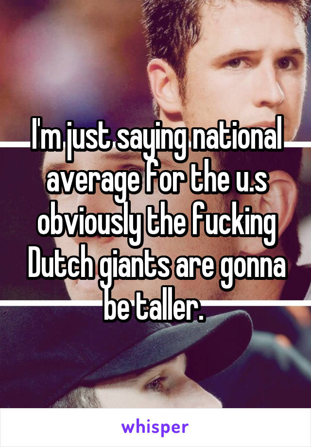 I'm just saying national average for the u.s obviously the fucking Dutch giants are gonna be taller. 